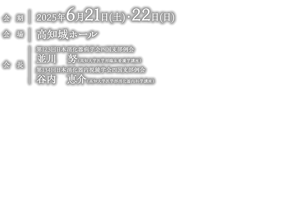 
                日時：2025年6月21日(土)・22日(日)
                会　場:：高知城ホール
                会　長：第123回日本消化器病学会四国支部例会
                              並川　努（高知大学医学部臨床看護学講座）
                              第134回日本消化器内視鏡学会四国支部例会
                              谷内　恵介（高知大学医学部消化器内科学講座）