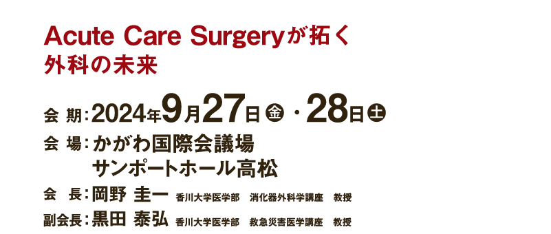 Acute Care Surgeryが拓く外科の未来　
会 期：2024年9月27日（金）・28日（土）　
会 場：かがわ国際会議場　
サンポートホール高松　
会 長：岡野 圭一（香川大学医学部　消化器外科学講座　教授）　
副会長：黒田 泰弘（香川大学医学部　救急災害医学講座　教授）