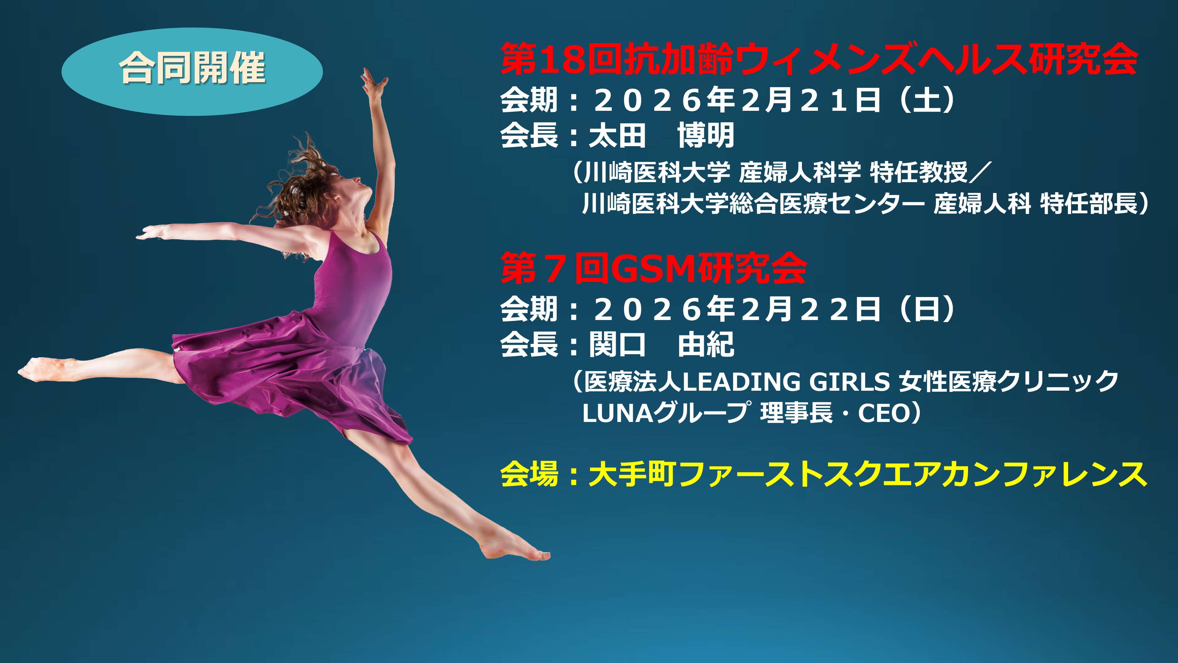 第18回抗加齢ウィメンズヘルス研究会
会期：２０２６年２月２１日（土）
会長：太田 博明
（川崎医科大学 産婦人科学 特任教授／
川崎医科大学総合医療センター 産婦人科 特任部長）
第７回GSM研究会
会期：２０２６年２月２２日（日）会長：関口 由紀
（医療法人LEADING GIRLS 女性医療クリニック
LUNAグループ 理事長・CEO）
会場：大手町ファーストスクエアカンファレンス

