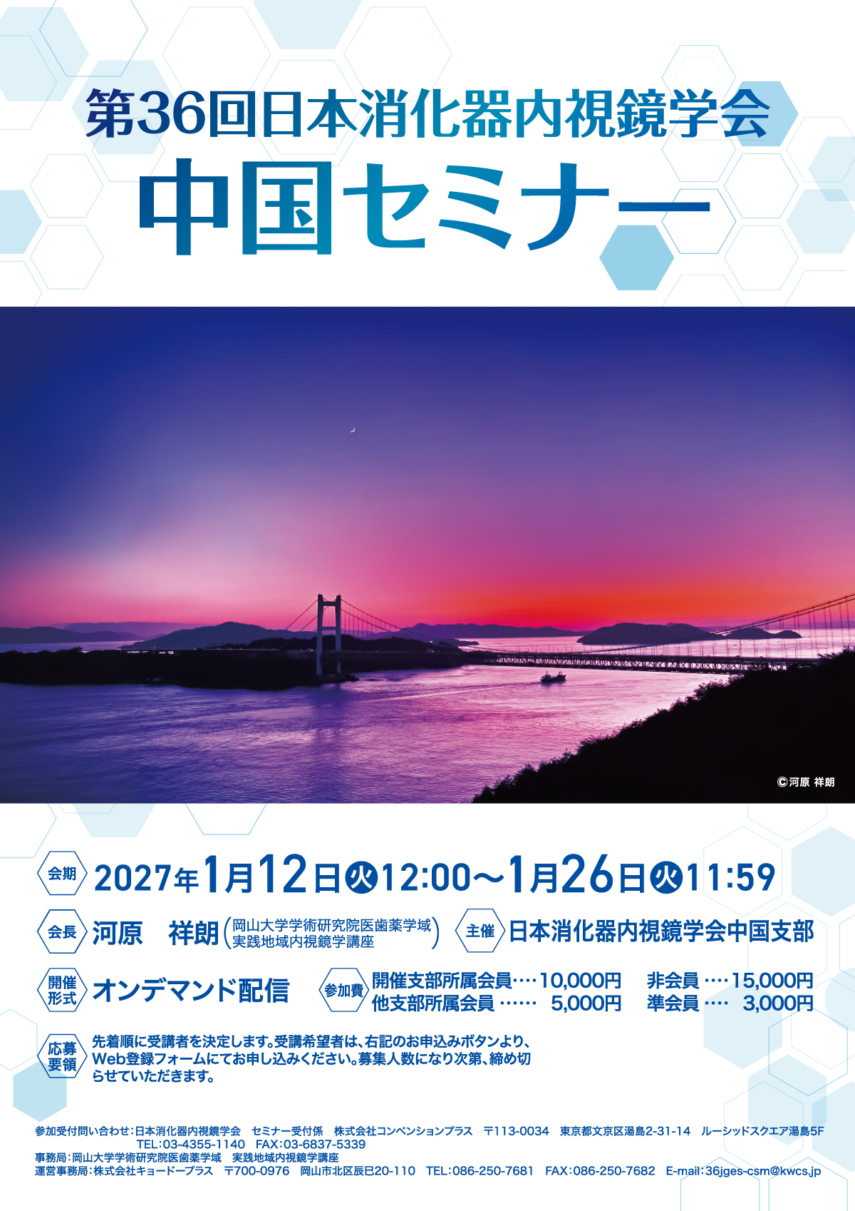 第36回日本消化器内視鏡学会　中国セミナー
会期：2027年1月12日（火）12:00〜1月26日（火）11:59
会長：河原　祥朗（岡山大学学術研究院医歯薬学域　実践地域内視鏡学講座）
主催：日本消化器内視鏡学会中国支部
開催形式：オンデマンド配信
参加費：開催支部所属会員10,000円、他支部所属会員5,000円、非会員15,000円、準会員3,000円
応募要領：先着順に受講者を決定します。受講希望者は、右記のお申込みボタンより、Web登録フォームにてお申し込みください。募集人数になり次第、締め切らせていただきます。
参加受付問い合わせ：日本消化器内視鏡学会　セミナー受付係　株式会社コンベンションプラス　〒113-0034　東京都文京区湯島2-31-14　ルーシッドスクエア湯島5F　
	TEL：03-4355-1140　FAX：03-6837-5339
事務局：岡山大学学術研究院医歯薬学域　実践地域内視鏡学講座
運営事務局：株式会社キョードープラス　〒700-0976　岡山市北区辰巳20-110　TEL：086-250-7681　FAX：086-250-7682　E-mail：36jges-csm@kwcs.jp