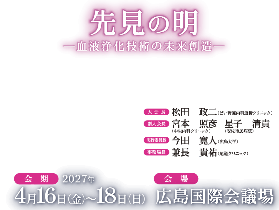 先見の明―血液浄化技術の未来創造―

会期：2027年4月16日（金）～18日（日）
会場：広島国際会議場
大会長：松田　政二（どい腎臓内科透析クリニック）
副大会長：宮本　照彦（中央内科クリニック）
星子　清貴（安佐市民病院）
実行委員長：今田　寛人（広島大学）
事務局長：兼長　貴祐（尾道クリニック）
