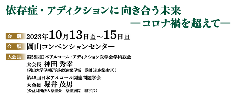 依存症・アディクションに向き合う未来
―コロナ禍を超えて―　
会期：2023年10月13日（金）～15日（日）　
会場：岡山コンベンションセンター　
大会長：第58回日本アルコール・アディクション医学会学術総会　
大会長　神田　秀幸（岡山大学学術研究院医歯薬学域　教授（公衆衛生学））　
第45回日本アルコール関連問題学会　
大会長　堀井　茂男（公益財団法人慈圭会　慈圭病院　理事長）
