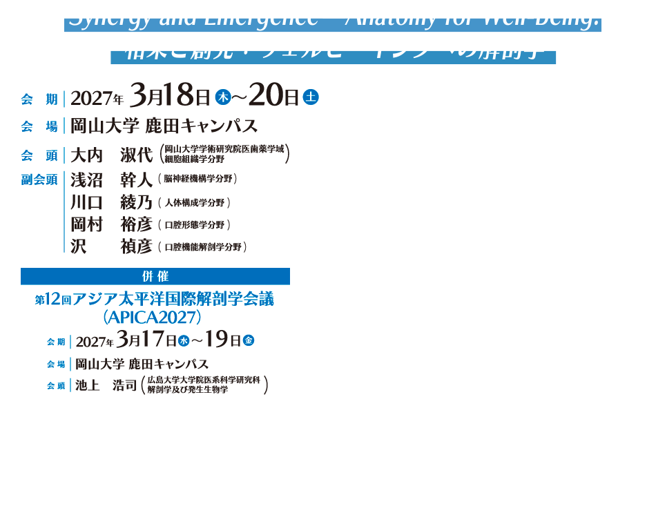 Synergy and Emergence—Anatomy for Well-Being.
相乗と創発：ウェルビーイングへの解剖学

会期：2027年3月18日（木）～20日（土）
会場：岡山大学 鹿田キャンパス
会頭：大内　淑代（岡山大学学術研究院医歯薬学域　細胞組織学分野）
副会頭：淺沼　幹人（岡山大学学術研究院医歯薬学域　脳神経機構学分野）
川口　綾乃（岡山大学学術研究院医歯薬学域　人体構成学分野）
岡村　裕彦（岡山大学学術研究院医歯薬学域 口腔形態学分野）
沢　　禎彦（岡山大学学術研究院医歯薬学域　口腔機能解剖学分野）
併催：第12回アジア太平洋国際解剖学会議（APICA2027）
