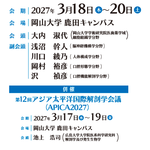 
会期：2027年3月18日（木）～20日（土）
会場：岡山大学 鹿田キャンパス
会頭：大内　淑代（岡山大学学術研究院医歯薬学域　細胞組織学分野）
副会頭：淺沼　幹人（岡山大学学術研究院医歯薬学域　脳神経機構学分野）
川口　綾乃（岡山大学学術研究院医歯薬学域　人体構成学分野）
岡村　裕彦（岡山大学学術研究院医歯薬学域 口腔形態学分野）
沢　　禎彦（岡山大学学術研究院医歯薬学域　口腔機能解剖学分野）
併催：第12回アジア太平洋国際解剖学会議（APICA2027）
