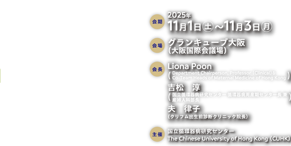会期：2025年11月1日（土）〜 11月3日（月）
会場：グランキューブ大阪（大阪国際会議場）
会長：Liona Poon
（Department Chairperson, Professor （Clinical）&
Co-Team Heads of Maternal Medicine of Hong Kong）
吉松　淳（国立循環器病研究センター 循環器病周産期センター長 兼
産婦人科部長）
夫　律子（クリフム出生前診断クリニック院長）
主催：国立循環器病研究センター
The Chinese University of Hong Kong （CUHK）