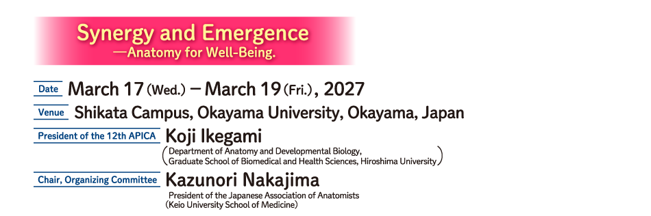 Synergy and Emergence
—Anatomy for Well-Being.
DATE: March 17（Wed.）－March 19（Fri.）, 2027
Venue: Shikata Campus, Okayama University, Okayama, Japan
President of the 12th APICA: Koji Ikegami(Department of Anatomy and Developmental Biology,
Graduate School of Biomedical and Health Sciences, Hiroshima University)
Chair, Organizing Committee: Kazunori Nakajima
President of the Japanese Association of Anatomists
(Keio University School of Medicine)
