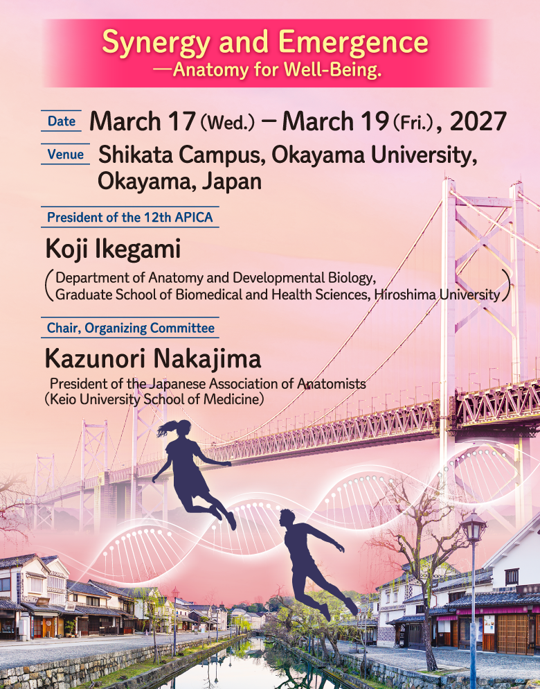 Synergy and Emergence
—Anatomy for Well-Being.
DATE: March 17（Wed.）－March 19（Fri.）, 2027
Venue: Shikata Campus, Okayama University, Okayama, Japan
President of the 12th APICA: Koji Ikegami(Department of Anatomy and Developmental Biology,
Graduate School of Biomedical and Health Sciences, Hiroshima University)
Chair, Organizing Committee: Kazunori Nakajima
President of the Japanese Association of Anatomists
(Keio University School of Medicine)
