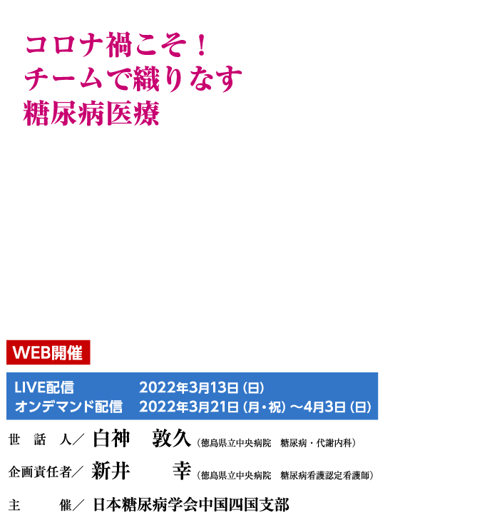 コロナ禍こそ！チームで織りなす糖尿病医療
世話人／白神　敦久（徳島県立中央病院　糖尿病・代謝内科）
企画責任者/新井　幸（徳島県立中央病院　糖尿病看護認定看護師）
主催／日本糖尿病学会中国四国支部