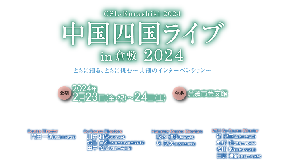 中国四国ライブ in 倉敷 2024／
CSL-Kurashiki iSeminar 2024／
中国四国ライブ in 倉敷 2024／
For your intervention, maps the future／
会期：2024年2月23日（金・祝）～24日（土）／
会場：倉敷市芸文館／
Course Director／
門田 一繁（倉敷中央病院）／
Co-Course Directors／
川井 和哉（近森病院）／
塩出 宣雄（広島市立広島市民病院）／
田中 裕之（倉敷中央病院）／
Honorary Course Directors／
坂本 雅彦（垣田病院）／
林 康彦（土谷総合病院）/
KCH Co-Course Director/
福　康志（倉敷中央病院）/
多田 毅（倉敷中央病院）/
田坂 浩嗣（倉敷中央病院）