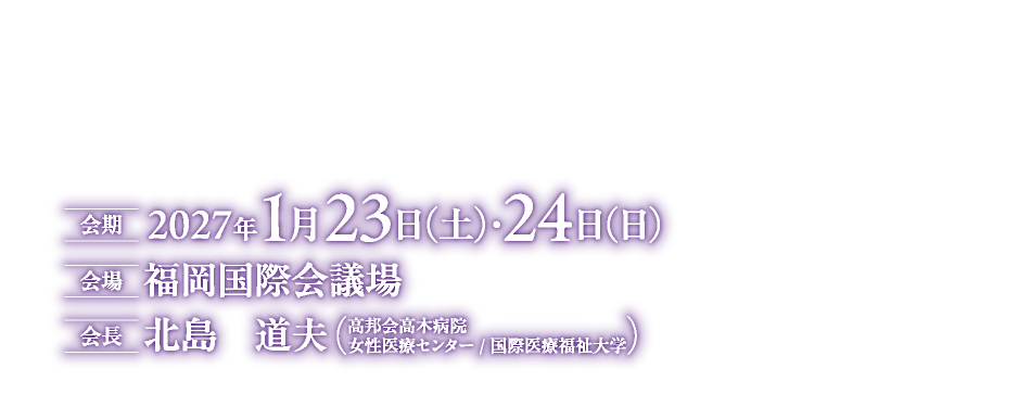 THE FRONTLINE of Women‘s Health Innovation
会期：2027年1月23日（土）・24日（日）
会場：福岡国際会議場
会長：北島　道夫（高邦会高木病院　女性医療センター/国際医療福祉大学）
