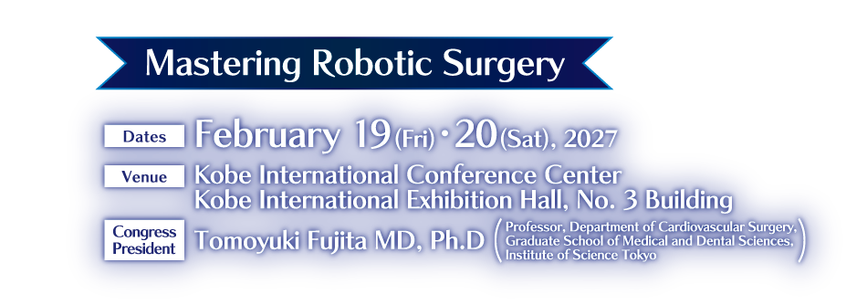 Mastering Robotic Surgery

Dates:February 19 (Fri) ・20 (Sat), 2027
Venue:Kobe International Conference Center
Kobe International Exhibition Hall, No. 3 Building
Congress President:Tomoyuki Fujita MD, Ph.D(Professor, Department of Cardiovascular Surgery,
Graduate School of Medical and Dental Sciences, 
Institute of Science Tokyo)
