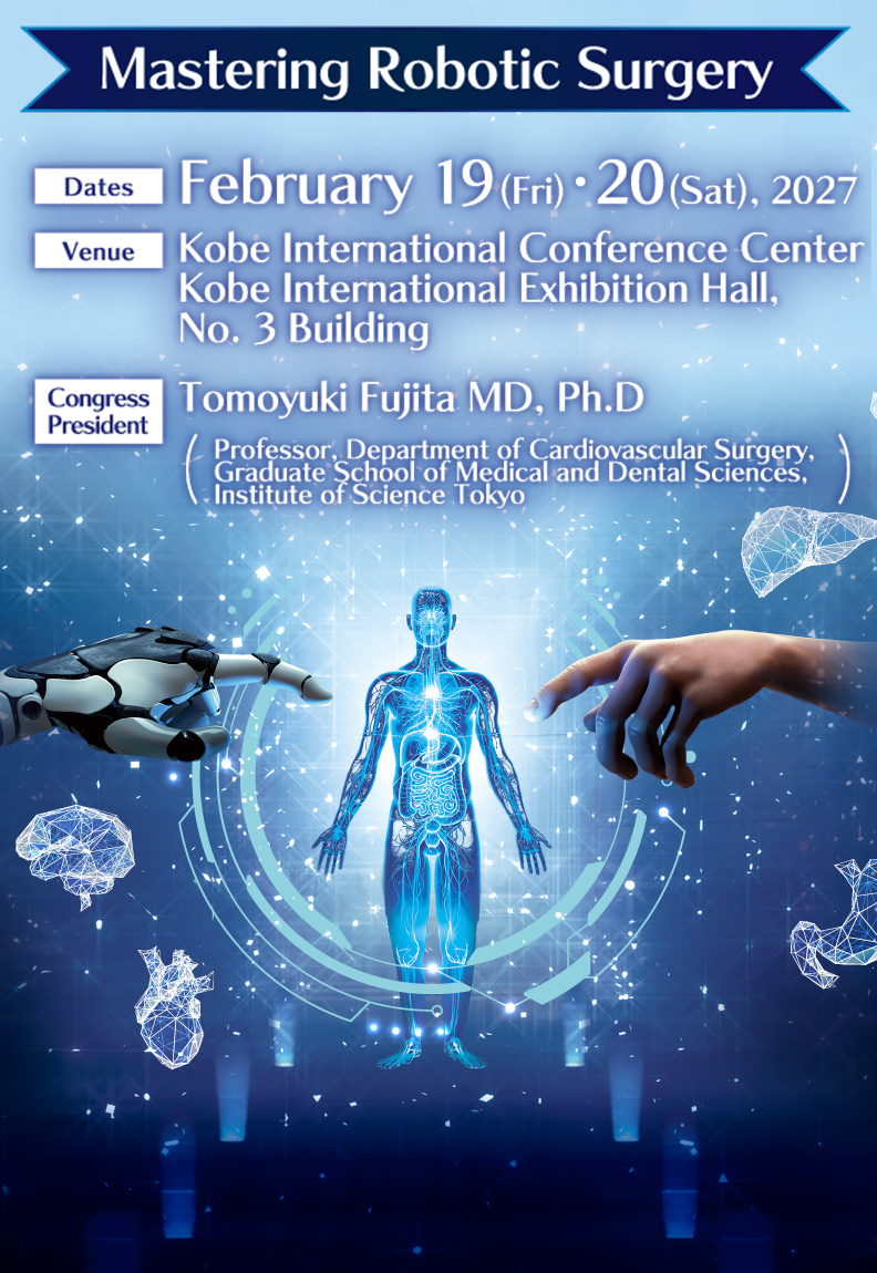 Mastering Robotic Surgery

Dates:February 19 (Fri) ・20 (Sat), 2027
Venue:Kobe International Conference Center
Kobe International Exhibition Hall, No. 3 Building
Congress President:Tomoyuki Fujita MD, Ph.D(Professor, Department of Cardiovascular Surgery,
Graduate School of Medical and Dental Sciences, 
Institute of Science Tokyo)
