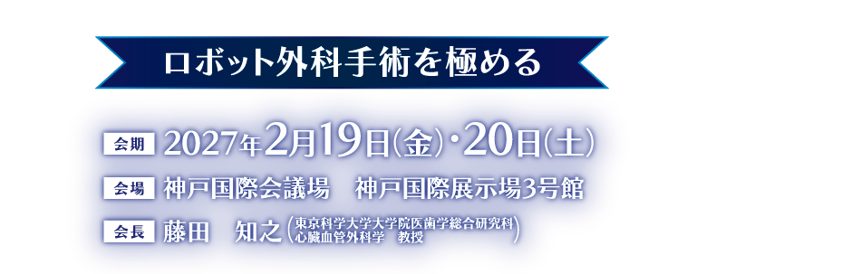 ロボット外科手術を極める

会期：2027年2月19日（金）・20日（土）
会場：神戸国際会議場　神戸国際展示場3号館
会長：藤田　知之（東京科学大学大学院医歯学総合研究科 
心臓血管外科学　教授）
