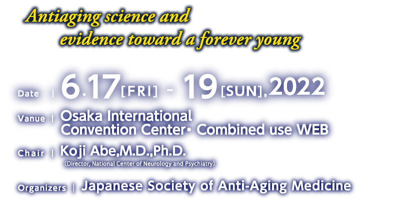 Antiaging science and evidence toward a forever young
Date/6.17[FRI] - 19[SUN],2022
Vanue/Osaka International Convention Center・ Combined use WEB
Chair/Koji Abe,M.D.,Ph.D.（Professor,Department of Neurology, 
 Okayama University Graduate School of Medicine,Dentistry and Pharmaceutical Sciences）
Organizers/Japanese Society of Anti-Aging Medicine