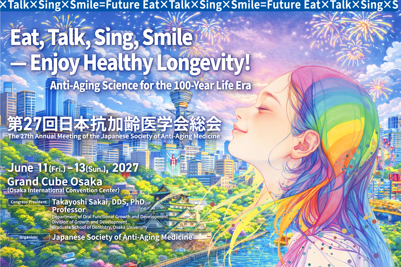
食べて、話して、歌って、笑って、健康寿命を楽しもう！
人生100年時代のアンチエイジングサイエンス				
会期：2027年6月11日（金）～13日（日）
会場：グランキューブ大阪（大阪国際会議場）
会長：阪井 丘芳（大阪大学大学院歯学研究科成長発達歯学系部門
顎口腔機能治療学講座 教授）
主催：一般社団法人日本抗加齢医学会
