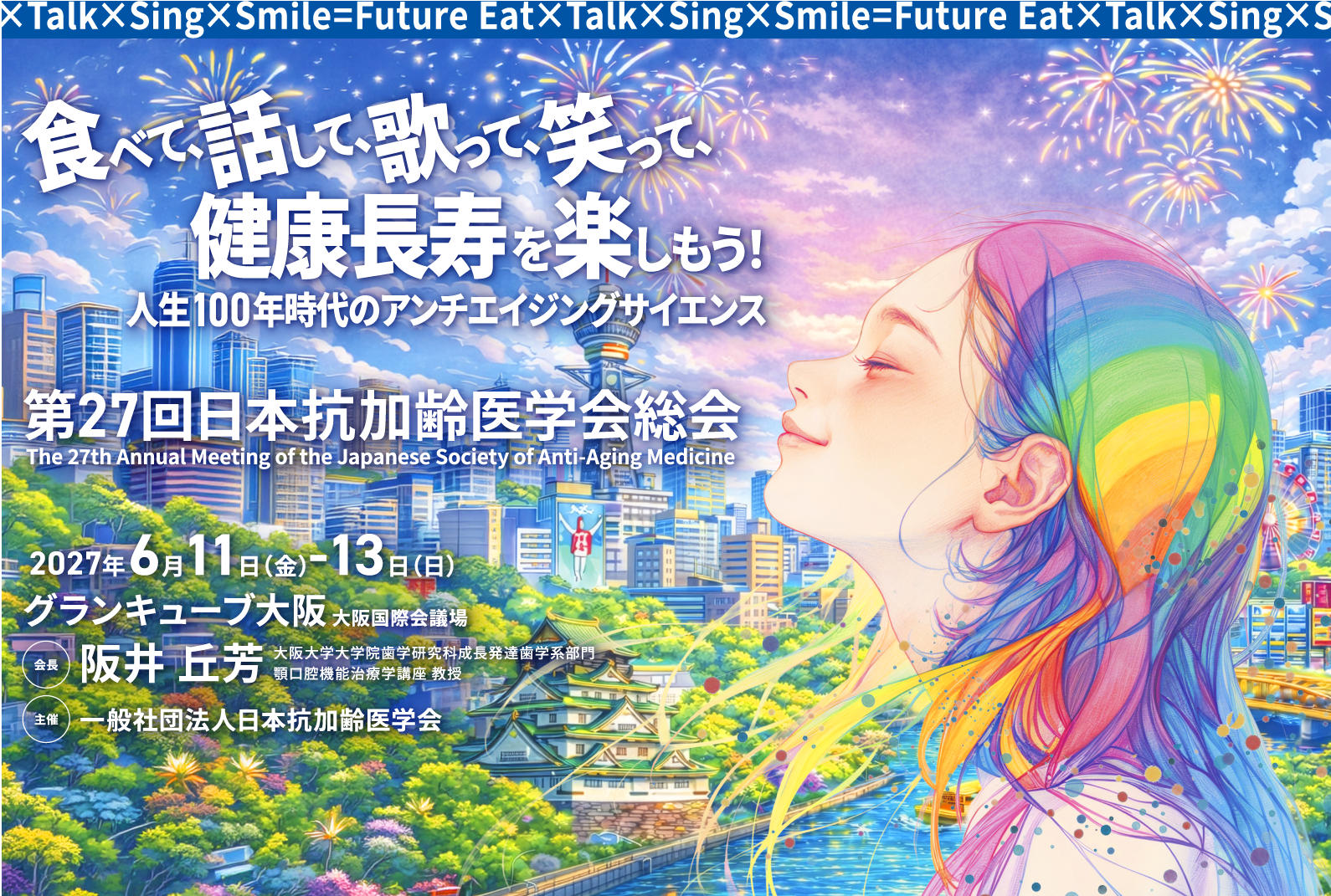 
食べて、話して、歌って、笑って、健康寿命を楽しもう！
人生100年時代のアンチエイジングサイエンス				
会期：2027年6月11日（金）～13日（日）
会場：グランキューブ大阪（大阪国際会議場）
会長：阪井 丘芳（大阪大学大学院歯学研究科成長発達歯学系部門
顎口腔機能治療学講座 教授）
主催：一般社団法人日本抗加齢医学会
