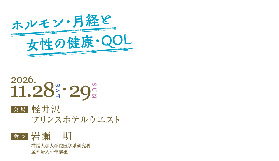 ホルモン・月経と女性の健康・QOL
会期：2026年11月28日（土）・29日（日）
会場：軽井沢プリンスホテルウエスト
会長：岩瀬　明（群馬大学大学院医学系研究科　産科婦人科学講座）
