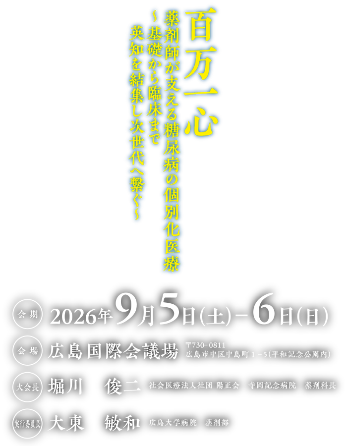 百万一心
薬剤師が支える糖尿病の個別化医療
～基礎から臨床まで
　英知を結集し次世代へ繋ぐ～

会期：2026年9月5日（土）-6日（日）
会場：広島国際会議場
〒730-0811 
広島市中区中島町１-５（平和記念公園内）
会長：堀川　俊二 （社会医療法人社団 陽正会　寺岡記念病院　薬剤科長）
実行委員長:大東　敏和(広島大学病院　薬剤部)
