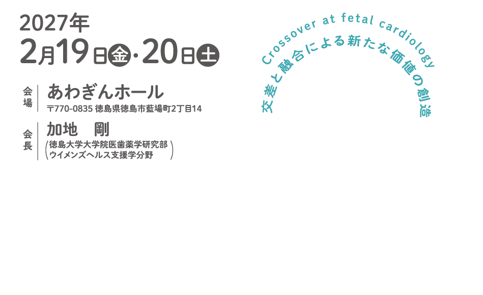 
Crossover at fetal cardiology
交差と融合による新たな価値の創造
会期：2027年2月19日（金）・20日（土）
開場：あわぎんホール
〒770-0835 徳島県徳島市藍場町２丁目１４
会長：加地　剛 （徳島大学大学院医歯薬学研究部　ウイメンズヘルス支援学分野