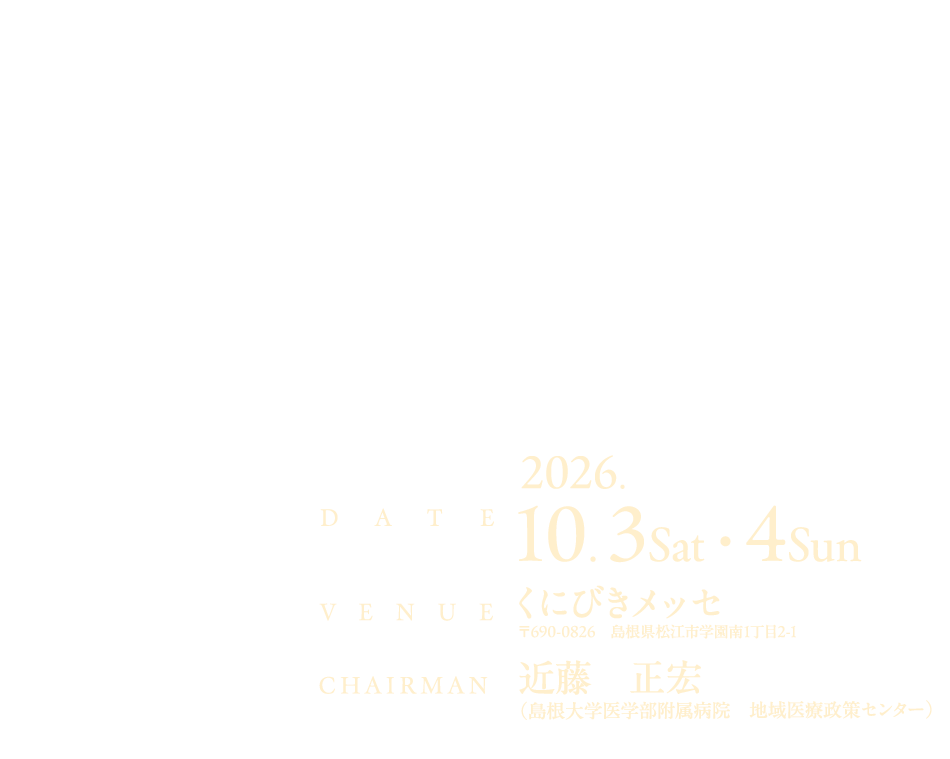 地域へ、そして未来へ

会期：2026年10月3日（土）・4日（日）
会場：くにびきメッセ 
   〒690-0826　島根県松江市学園南1丁目2-1
会長：近藤　正宏（島根大学医学部附属病院　地域医療政策センター） 

